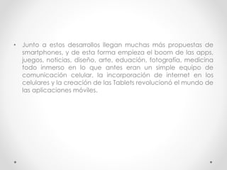 • Junto a estos desarrollos llegan muchas más propuestas de
smartphones, y de esta forma empieza el boom de las apps,
juegos, noticias, diseño, arte, eduación, fotografía, medicina
todo inmerso en lo que antes eran un simple equipo de
comunicación celular, la incorporación de internet en los
celulares y la creación de las Tablets revolucionó el mundo de
las aplicaciones móviles.
 