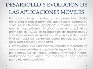 DESARROLLO Y EVOLUCION DE
LAS APLICACIONES MOVILES
• Las aplicaciones móviles y el contenido digital
representa el mayor potencial, dentro de la cadena de
valor, en las telecomunicaciones e Internet. Se estima
que en los próximos 5 años haya un crecimiento
promedio del 23,6% en la adopción de aplicaciones y
contenido móviles en América Latina. A nivel de usuario
final se habla de contenido como música, juegos en
línea, redes sociales, entre otras.
• El crecimiento que está experimentando el mercado de
aplicaciones móviles es realmente espectacular en las
plataformas iOS de Apple, Android, y Windows Phone,
destacando este último con respecto al año pasado
por su reciente aparición.
 