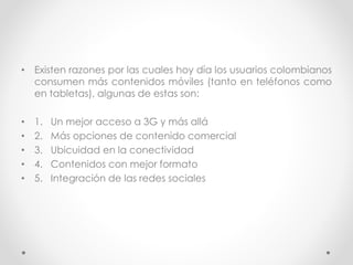 • Existen razones por las cuales hoy día los usuarios colombianos
consumen más contenidos móviles (tanto en teléfonos como
en tabletas), algunas de estas son:
• 1. Un mejor acceso a 3G y más allá
• 2. Más opciones de contenido comercial
• 3. Ubicuidad en la conectividad
• 4. Contenidos con mejor formato
• 5. Integración de las redes sociales
 