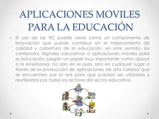 APLICACIONES MOVILES
PARA LA EDUCACIÓN
• El uso de las TIC puede verse como un componente de
innovación que puede contribuir en el mejoramiento de
calidad y cobertura de la educación, en este sentido, los
contenidos digitales educativos o aplicaciones móviles para
la educación juegan un papel muy importante como apoyo
a la enseñanza, no sólo en el aula, sino en cualquier lugar a
través de la producción de aplicaciones de alta calidad que
se encuentren por la red para que puedan ser utilizados y
reutilizados por todos los actores del sector educativo.
 