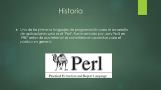 Historia
 Uno de los primeros lenguajes de programación para el desarrollo
de aplicaciones web es el "Perl". Fue inventado por Larry Wall en
1987 antes de que internet se convirtiera en accesible para el
público en general.
 