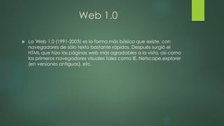 Web 1.0
 La 'Web 1.0 (1991-2003) es la forma más básica que existe, con
navegadores de sólo texto bastante rápidos. Después surgió el
HTML que hizo las páginas web más agradables a la vista, así como
los primeros navegadores visuales tales como IE, Netscape,explorer
(en versiones antiguas), etc.
 