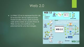 Web 2.0
 La Web 2.0 es la representación de
la evolución de las aplicaciones
tradicionales hacia aplicaciones
web enfocadas al usuario final. El
Web 2.0 es una actitud y no
precisamente una tecnología.
 
