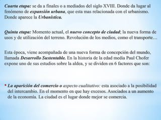 Cuarta etapa: se da a finales o a mediados del siglo XVIII. Donde da lugar al
fenómeno de expansión urbana, que esta mas relacionada con el urbanismo.
Donde aparece la Urbanística.
Quinta etapa: Momento actual, el nuevo concepto de ciudad; la nueva forma de
usos y de utilización del terreno. Revolución de los medios, como el transporte…
Esta época, viene acompañada de una nueva forma de concepción del mundo,
llamada Desarrollo Sustentable. En la historia de la edad media Paul Chofer
expone uno de sus estudios sobre la aldea, y se dividen en 6 factores que son:
• La aparición del comercio o aspecto cualitativo: esta asociado a la posibilidad
del intercambio. En el momento en que hay excesos. Asociados a un aumento
de la economía. La ciudad es el lugar donde mejor se comercia.
 