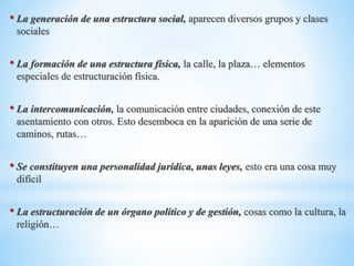 • La generación de una estructura social, aparecen diversos grupos y clases
sociales
• La formación de una estructura física, la calle, la plaza… elementos
especiales de estructuración física.
• La intercomunicación, la comunicación entre ciudades, conexión de este
asentamiento con otros. Esto desemboca en la aparición de una serie de
caminos, rutas…
• Se constituyen una personalidad jurídica, unas leyes, esto era una cosa muy
difícil
• La estructuración de un órgano político y de gestión, cosas como la cultura, la
religión…
 