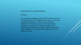 EVOLUCION DE LA COMPUTADORA
El Abaco
Fue inventada en Babilonia unos 500 anos antes de Cristo,
los abacos antiguos eran tableros para contar, no eran una
computadora porque no tenian la capacidad para
almacenar informacion, pero con este instrumento se
realizaban transacciones en diversas ciudades de la
antiguedad. Actualmente se pueden realizar operaciones
como multiplicacion y division en los abacos y son muy
usados en China.
 