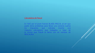 Calculadora de Pascal
En 1642 por el joven frances BLAISE PASCAL al ver que
padre tenia problemas para llevar una correcta cuenta
los impuestos que cobraba inventa una
maquina calculadora que trabajaba a base de
la mimsa que Pascal la llamo con en nombre de
PASCALINA.
 