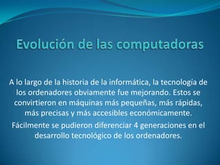 Evolución de las computadoras A lo largo de la historia de la informática, la tecnología de los ordenadores obviamente fue mejorando. Estos se convirtieron en máquinas más pequeñas, más rápidas, más precisas y más accesibles económicamente.  Fácilmente se pudieron diferenciar 4 generaciones en el desarrollo tecnológico de los ordenadores. 