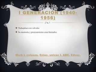 I GENERACIÓN ( 1940-
          1956)

 Trabajaban con válvulas
 Su memoria y procesamiento eran limitados




Mark I. colosos. Eniac. univac I. ABC. Edvac.
 