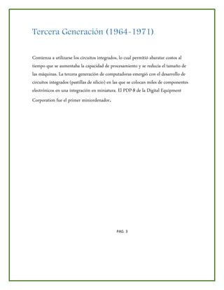Tercera Generación (1964-1971)
Comienza a utilizarse los circuitos integrados, lo cual permitió abaratar costos al
tiempo que se aumentaba la capacidad de procesamiento y se reducía el tamaño de
las máquinas. La tercera generación de computadoras emergió con el desarrollo de
circuitos integrados (pastillas de silicio) en las que se colocan miles de componentes
electrónicos en una integración en miniatura. El PDP-8 de la Digital Equipment
Corporation fue el primer miniordenador.
PAG. 3
 
