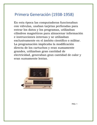 Primera Generación (1938-1958)
En esta época las computadoras funcionaban
con válvulas, usaban tarjetas perforadas para
entrar los datos y los programas, utilizaban
cilindros magnéticos para almacenar información
e instrucciones internas y se utilizaban
exclusivamente en el ámbito científico o militar.
La programación implicaba la modificación
directa de los cartuchos y eran sumamente
grandes, utilizaban gran cantidad de
electricidad, generaban gran cantidad de calor y
eran sumamente lentas.
PAG. 1
 