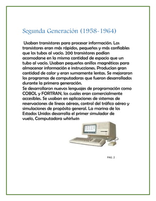 Segunda Generación (1958-1964)
Usaban transistores para procesar información. Los
transistores eran más rápidos, pequeños y más confiables
que los tubos al vacío. 200 transistores podían
acomodarse en la misma cantidad de espacio que un
tubo al vacío. Usaban pequeños anillos magnéticos para
almacenar información e instrucciones. Producían gran
cantidad de calor y eran sumamente lentas. Se mejoraron
los programas de computadoras que fueron desarrollados
durante la primera generación.
Se desarrollaron nuevos lenguajes de programación como
COBOL y FORTRAN, los cuales eran comercialmente
accesibles. Se usaban en aplicaciones de sistemas de
reservaciones de líneas aéreas, control del tráfico aéreo y
simulaciones de propósito general. La marina de los
Estados Unidos desarrolla el primer simulador de
vuelo, Computadora whirlwin
PAG. 2
 