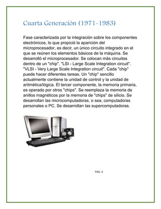 Cuarta Generación (1971-1983)
Fase caracterizada por la integración sobre los componentes
electrónicos, lo que propició la aparición del
microprocesador, es decir, un único circuito integrado en el
que se reúnen los elementos básicos de la máquina. Se
desarrolló el microprocesador. Se colocan más circuitos
dentro de un "chip". "LSI - Large Scale Integration circuit".
"VLSI - Very Large Scale Integration circuit". Cada "chip"
puede hacer diferentes tareas. Un "chip" sencillo
actualmente contiene la unidad de control y la unidad de
aritmética/lógica. El tercer componente, la memoria primaria,
es operado por otros "chips". Se reemplaza la memoria de
anillos magnéticos por la memoria de "chips" de silicio. Se
desarrollan las microcomputadoras, o sea, computadoras
personales o PC. Se desarrollan las supercomputadoras.
PAG. 4
 