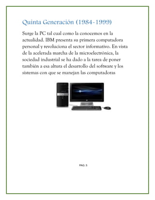 Quinta Generación (1984-1999)
Surge la PC tal cual como la conocemos en la
actualidad. IBM presenta su primera computadora
personal y revoluciona el sector informativo. En vista
de la acelerada marcha de la microelectrónica, la
sociedad industrial se ha dado a la tarea de poner
también a esa altura el desarrollo del software y los
sistemas con que se manejan las computadoras
PAG. 5
 