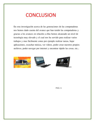 CONCLUSION
En esta investigación acerca de las generaciones de las computadoras
nos hemos dado cuenta del avance que han tenido las computadoras y
gracias a los avances en relación a ellas hemos alcanzado un nivel de
tecnología muy elevado y el cual nos ha servido para realizar varios
trabajos y mas fácilmente como por ejemplo realizar tareas, bajar
aplicaciones, escuchar música, ver videos, poder crear nuestros propios
archivos, poder navegar por internet y encontrar rápido las cosas, etc…
PAG. 6
 
