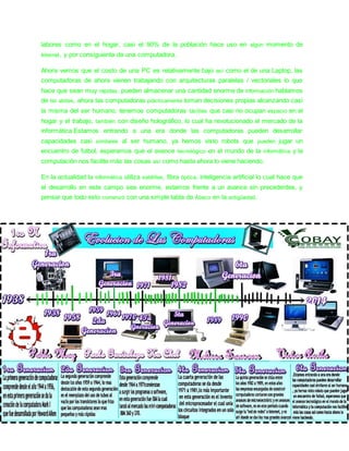 labores como en el hogar, casi el 90% de la población hace uso en algún momento de 
Internet, y por consiguiente de una computadora. 
Ahora vemos que el costo de una PC es relativamente bajo así como el de una Laptop, las 
computadoras de ahora vienen trabajando con arquitecturas paralelas / vectoriales lo que 
hace que sean muy rápidas, pueden almacenar una cantidad enorme de información hablamos 
de ter abites, ahora las computadoras prácticamente toman decisiones propias alcanzando casi 
la misma del ser humano, tenemos computadoras táctiles que casi no ocupan espacio en el 
hogar y el trabajo, también con diseño holográfico, lo cual ha revolucionado el mercado de la 
informática.Estamos entrando a una era donde las computadoras pueden desarrollar 
capacidades casi similares al ser humano, ya hemos visto robots que pueden jugar un 
encuentro de futbol, esperamos que el avance tecnológico en el mundo de la informática y la 
computación nos facilite más las cosas así como hasta ahora lo viene haciendo. 
En la actualidad la informática utiliza satélites, fibra óptica, inteligencia artificial lo cual hace que 
el desarrollo en este campo sea enorme, estamos frente a un avance sin precedentes, y 
pensar que todo esto comenzó con una simple tabla de Ábaco en la antigüedad. 
