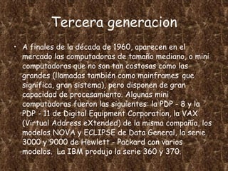 Tercera generacion A finales de la década de 1960, aparecen en el mercado las computadoras de tamaño mediano, o mini computadoras que no son tan costosas como las grandes (llamadas también como mainframes   que significa, gran sistema), pero disponen de gran capacidad de procesamiento. Algunas mini computadoras fueron las siguientes: la PDP - 8 y la PDP - 11 de Digital Equipment Corporation, la VAX (Virtual Address eXtended) de la misma compañía, los modelos NOVA y ECLIPSE de Data General, la serie 3000 y 9000 de Hewlett - Packard con varios modelos.  La IBM produjo la serie 360 y 370. 