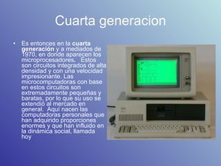 Cuarta generacion Es entonces en la  cuarta generación  y a mediados de 1970, en donde aparecen los microprocesadores .   Estos son circuitos integrados de alta densidad y con una velocidad impresionante. Las microcomputadoras con base en estos circuitos son extremadamente pequeñas y baratas, por lo que su uso se extendió al mercado en general.  Aquí nacen las computadoras personales que han adquirido proporciones enormes y que han influido en la dinámica social, llamada hoy  