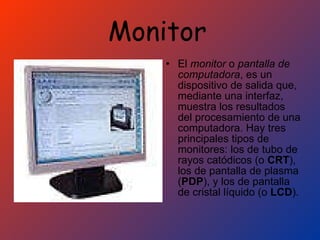 Monitor   El  monitor  o  pantalla de computadora , es un dispositivo de salida que, mediante una interfaz, muestra los resultados del procesamiento de una computadora. Hay tres principales tipos de monitores: los de tubo de rayos catódicos (o  CRT ), los de pantalla de plasma ( PDP ), y los de pantalla de cristal líquido (o  LCD ).  