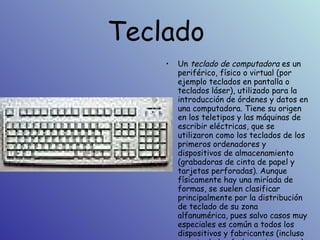 Teclado  Un  teclado de computadora  es un periférico, físico o virtual (por ejemplo teclados en pantalla o teclados láser), utilizado para la introducción de órdenes y datos en una computadora. Tiene su origen en los teletipos y las máquinas de escribir eléctricas, que se utilizaron como los teclados de los primeros ordenadores y dispositivos de almacenamiento (grabadoras de cinta de papel y tarjetas perforadas). Aunque físicamente hay una miríada de formas, se suelen clasificar principalmente por la distribución de teclado de su zona alfanumérica, pues salvo casos muy especiales es común a todos los dispositivos y fabricantes (incluso para teclados árabes y japoneses).   