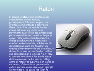 Ratón  El  mouse  o  ratón  es un periférico de computadora de uso manual, generalmente fabricado en plástico, utilizado como entrada o control de datos. Se utiliza con una de las dos manos del usuario y detecta su movimiento relativo en dos dimensiones por la superficie horizontal en la que se apoya, reflejándose habitualmente a través de un puntero o flecha en el monitor. Anteriormente, la información del desplazamiento era transmitida gracias al movimiento de una bola debajo del ratón, la cual accionaba dos rodillos que correspondían a los ejes X e Y. Hoy, el puntero reacciona a los movimientos debido a un rayo de luz que se refleja entre el ratón y la superficie en la que se encuentra. Cabe aclarar que un ratón óptico apoyado en un espejo por ejemplo es inutilizable, ya que la luz láser no desempeña su función correcta. La superficie a apoyar el ratón debe ser opaca, una superficie que no genere un reflejo.  