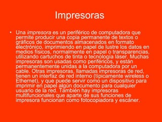 Impresoras   Una  impresora  es un periférico de computadora que permite producir una copia permanente de textos o gráficos de documentos almacenados en formato electrónico, imprimiendo en papel de lustre los datos en medios físicos, normalmente en papel o transparencias, utilizando cartuchos de tinta o tecnología láser. Muchas impresoras son usadas como periféricos, y están permanentemente unidas a la computadora por un cable. Otras impresoras, llamadas impresoras de red, tienen un interfaz de red interno (típicamente wireless o Ethernet), y que puede servir como un dispositivo para imprimir en papel algún documento para cualquier usuario de la red. También hay impresoras multifuncionales que aparte de sus funciones de impresora funcionan como fotocopiadora y escáner.  