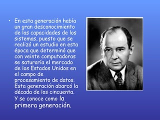 En esta generación había un gran desconocimiento de las capacidades de los sistemas, puesto que se realizó un estudio en esta época que determinó que con veinte computadoras se saturaría el mercado de los Estados Unidos en el campo de procesamiento de datos. Esta generación abarcó la década de los cincuenta. Y se conoce como  la primera generación.  