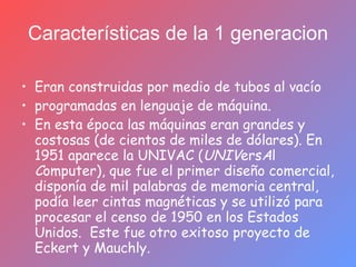 Características de la 1 generacion Eran construidas por medio de tubos al vacío  programadas en lenguaje de máquina. En esta época las máquinas eran grandes y costosas (de cientos de miles de dólares). En 1951 aparece la UNIVAC ( UNIV ers A l  C omputer), que fue el primer diseño comercial, disponía de mil palabras de memoria central, podía leer cintas magnéticas y se utilizó para procesar el censo de 1950 en los Estados Unidos.  Este fue otro exitoso proyecto de Eckert y Mauchly. 