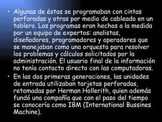 Algunas de éstas se programaban con cintas perforadas y otras por medio de cableado en un tablero. Los programas eran hechos a la medida por un equipo de expertos: analistas, diseñadores, programadores y operadores que se manejaban como una orquesta para resolver los problemas y cálculos solicitados por la administración. El usuario final de la información no tenía contacto directo con las computadoras. En las dos primeras generaciones, las unidades de entrada utilizaban tarjetas perforadas, retomadas por Herman Hollerith, quien además fundó una compañía que con el paso del tiempo se conocería como IBM (International Bussines Machine). 