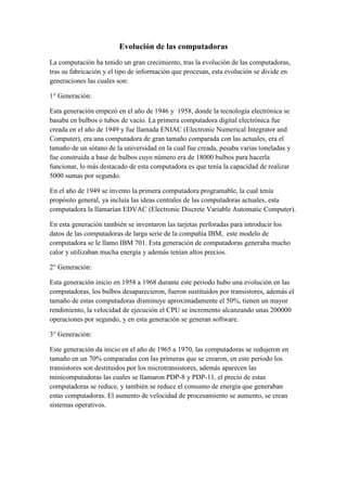 Evolución de las computadoras
La computación ha tenido un gran crecimiento, tras la evolución de las computadoras,
tras su fabricación y el tipo de información que procesan, esta evolución se divide en
generaciones las cuales son:

1° Generación:

Esta generación empezó en el año de 1946 y 1958, donde la tecnología electrónica se
basaba en bulbos o tubos de vacío. La primera computadora digital electrónica fue
creada en el año de 1949 y fue llamada ENIAC (Electronic Numerical Integrator and
Computer), era una computadora de gran tamaño comparada con las actuales, era el
tamaño de un sótano de la universidad en la cual fue creada, pesaba varias toneladas y
fue construida a base de bulbos cuyo número era de 18000 bulbos para hacerla
funcionar, lo más destacado de esta computadora es que tenía la capacidad de realizar
5000 sumas por segundo.

En el año de 1949 se invento la primera computadora programable, la cual tenía
propósito general, ya incluía las ideas centrales de las computadoras actuales, esta
computadora la llamarían EDVAC (Electronic Discrete Variable Automatic Computer).

En esta generación también se inventaron las tarjetas perforadas para introducir los
datos de las computadoras de larga serie de la compañía IBM, este modelo de
computadora se le llamo IBM 701. Esta generación de computadoras generaba mucho
calor y utilizaban mucha energía y además tenían altos precios.

2° Generación:

Esta generación inicio en 1958 a 1968 durante este periodo hubo una evolución en las
computadoras, los bulbos desaparecieron, fueron sustituidos por transistores, además el
tamaño de estas computadoras disminuye aproximadamente el 50%, tienen un mayor
rendimiento, la velocidad de ejecución el CPU se incremento alcanzando unas 200000
operaciones por segundo, y en esta generación se generan software.

3° Generación:

Este generación da inicio en el año de 1965 a 1970, las computadoras se redujeron en
tamaño en un 70% comparadas con las primeras que se crearon, en este periodo los
transistores son destituidos por los microtransistores, además aparecen las
minicomputadoras las cuales se llamaron PDP-8 y PDP-11, el precio de estas
computadoras se reduce, y también se reduce el consumo de energía que generaban
estas computadoras. El aumento de velocidad de procesamiento se aumento, se crean
sistemas operativos.
 