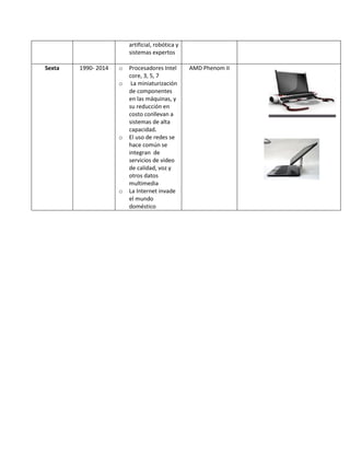 artificial, robótica y sistemas expertos 
Sexta 
1990- 2014 
o Procesadores Intel core, 3, 5, 7 
o La miniaturización de componentes en las máquinas, y su reducción en costo conllevan a sistemas de alta capacidad. 
o El uso de redes se hace común se integran de servicios de video de calidad, voz y otros datos multimedia 
o La Internet invade el mundo doméstico 
AMD Phenom II 
 