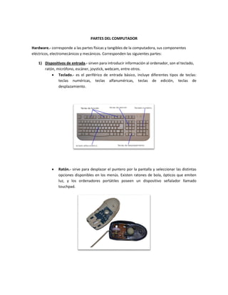 PARTES DEL COMPUTADOR 
Hardware.- corresponde a las partes físicas y tangibles de la computadora, sus componentes eléctricos, electromecánicos y mecánicos. Corresponden las siguientes partes: 
1) Dispositivos de entrada.- sirven para introducir información al ordenador, son el teclado, ratón, micrófono, escáner, joystick, webcam, entre otros. 
 Teclado.- es el periférico de entrada básico, incluye diferentes tipos de teclas: teclas numéricas, teclas alfanuméricas, teclas de edición, teclas de desplazamiento. 
 Ratón.- sirve para desplazar el puntero por la pantalla y seleccionar las distintas opciones disponibles en los menús. Existen ratones de bola, ópticos que emiten luz, y los ordenadores portátiles poseen un dispositivo señalador llamado touchpad. 
 