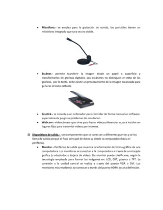  Micrófono.- se emplea para la grabación de sonido, los portátiles tienen un 
micrófono integrado que rara vez es visible. 
 Escáner.- permite transferir la imagen desde un papel o superficie y 
transformarlos en gráficos digitales. Los escáneres no distinguen el texto de los 
gráficos, por lo tanto, debe existir un procesamiento de la imagen escaneada para 
generar el texto editable. 
 Joystick.- se conecta a un ordenador para controlar de forma manual un software, 
especialmente juegos o problemas de simulación. 
 Webcam.- videocámara que sirve para hacer videoconferencias o para instalar en 
lugares fijos para transmitir videos por internet. 
2) Dispositivos de salida.- son componentes que se conectan a diferentes puertos y se los 
llama de salida porque el flujo principal de datos va desde la computadora hacia el 
periférico. 
 Monitor.- Periférico de salida que muestra la información de forma gráfica de una 
computadora. Los monitores se conectan a la computadora a través de una tarjeta 
gráfica (o adaptador o tarjeta de video). Un monitor puede clasificarse, según la 
tecnología empleada para formar las imágenes en: LCD, CRT, plasma o TFT. La 
conexión a la unidad central se realiza a través del puerto VGA o DVI. Los 
monitores más modernos se conectan a través del puerto HDMI de alta definición. 
 