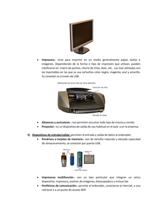  Impresora.- sirve para imprimir en un medio generalmente papel, textos e 
imágenes. Dependiendo de la forma o tipo de impresión que utilizan, pueden 
clasificarse en: matriz de puntos, chorro de tinta, láser, etc. Las más utilizadas son 
las inyectables en las que se usa cartuchos color negro, magenta, azul y amarillo. 
Su conexión es a través de USB. 
 Altavoces y auriculares.- nos permiten escuchar todo tipo de música y sonido. 
 Proyector.- es un dispositivo de salida de uso habitual en el aula y en la empresa. 
3) Dispositivos de entrada/salida: permiten la entrada y salida de datos al ordenador. 
 Pendrives o tarjetas de memoria.- son de tamaño reducido y elevada capacidad 
de almacenamiento, se conectan por puerto USB. 
 Impresoras multifunción.- son un tipo particular que integran un único 
dispositivo, impresora, escáner de imágenes, fotocopiadora e incluso fax. 
 Periféricos de comunicación.- permite al ordenador, conectarse al internet, a una 
red local o a un punto de acceso Wifi. 
 
