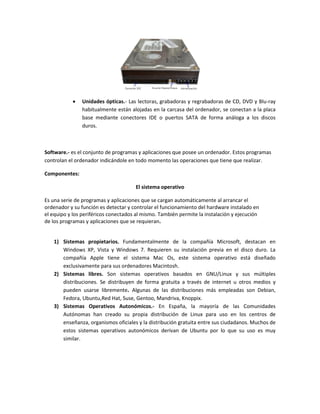  Unidades ópticas.- Las lectoras, grabadoras y regrabadoras de CD, DVD y Blu-ray habitualmente están alojadas en la carcasa del ordenador, se conectan a la placa base mediante conectores IDE o puertos SATA de forma análoga a los discos duros. 
Software.- es el conjunto de programas y aplicaciones que posee un ordenador. Estos programas controlan el ordenador indicándole en todo momento las operaciones que tiene que realizar. 
Componentes: 
El sistema operativo 
Es una serie de programas y aplicaciones que se cargan automáticamente al arrancar el 
ordenador y su función es detectar y controlar el funcionamiento del hardware instalado en 
el equipo y los periféricos conectados al mismo. También permite la instalación y ejecución 
de los programas y aplicaciones que se requieran. 
1) Sistemas propietarios. Fundamentalmente de la compañía Microsoft, destacan en Windows XP, Vista y Windows 7. Requieren su instalación previa en el disco duro. La compañía Apple tiene el sistema Mac Os, este sistema operativo está diseñado exclusivamente para sus ordenadores Macintosh. 
2) Sistemas libres. Son sistemas operativos basados en GNU/Linux y sus múltiples distribuciones. Se distribuyen de forma gratuita a través de internet u otros medios y pueden usarse libremente. Algunas de las distribuciones más empleadas son Debian, Fedora, Ubuntu,Red Hat, Suse, Gentoo, Mandriva, Knoppix. 
3) Sistemas Operativos Autonómicos.- En España, la mayoría de las Comunidades Autónomas han creado su propia distribución de Linux para uso en los centros de enseñanza, organismos oficiales y la distribución gratuita entre sus ciudadanos. Muchos de estos sistemas operativos autonómicos derivan de Ubuntu por lo que su uso es muy similar. 
 