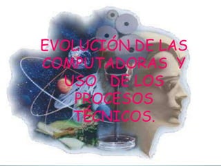 EVOLUCIÓN DE LAS
COMPUTADORAS Y
USO DE LOS
PROCESOS
TÉCNICOS.

 
