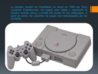 La primera versión de PlayStation se lanzó en 1994 por Sony
Computer Entertainment, los juegos eran 32bits y representó la
primera consola ubicua y portátil del mundo de los videojuegos. A
partir de ahora, los cartuchos de juegos son reemplazados por los
CD-ROM.
 