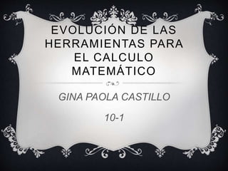 EVOLUCIÓN DE LAS 
HERRAMIENTAS PARA 
EL CALCULO 
MATEMÁTICO 
GINA PAOLA CASTILLO 
10-1 
 