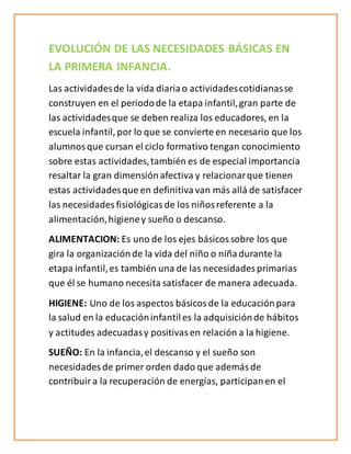 EVOLUCIÓN DE LAS NECESIDADES BÁSICAS EN
LA PRIMERA INFANCIA.
Las actividadesde la vida diariao actividadescotidianasse
construyen en el periodode la etapa infantil,gran parte de
las actividadesque se deben realiza los educadores, en la
escuela infantil, por lo que se convierte en necesario que los
alumnosque cursan el ciclo formativo tengan conocimiento
sobre estas actividades,también es de especial importancia
resaltar la gran dimensiónafectiva y relacionarque tienen
estas actividadesque en definitivavan más allá de satisfacer
las necesidades fisiológicasde los niñosreferente a la
alimentación,higieney sueño o descanso.
ALIMENTACION: Es uno de los ejes básicossobre los que
gira la organizaciónde la vida del niño o niñadurante la
etapa infantil,es también una de las necesidades primarias
que él se humano necesita satisfacer de manera adecuada.
HIGIENE: Uno de los aspectos básicosde la educaciónpara
la salud en la educacióninfantiles la adquisiciónde hábitos
y actitudes adecuadasy positivasen relación a la higiene.
SUEÑO: En la infancia,el descanso y el sueño son
necesidades de primer orden dado que ademásde
contribuira la recuperación de energías, participanen el
 