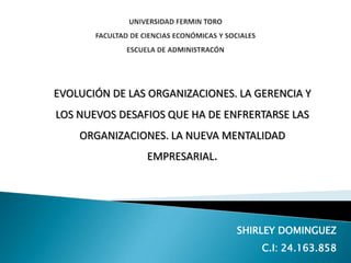 EVOLUCIÓN DE LAS ORGANIZACIONES. LA GERENCIA Y
LOS NUEVOS DESAFIOS QUE HA DE ENFRERTARSE LAS
ORGANIZACIONES. LA NUEVA MENTALIDAD
EMPRESARIAL.

SHIRLEY DOMINGUEZ
C.I: 24.163.858

 