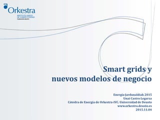 Smart grids y
nuevos modelos de negocio
Energia Jardunaldiak 2015
Unai Castro Legarza
Cátedra de Energía de Orkestra-IVC. Universidad de Deusto
www.orkestra.deusto.es
2015.11.04
 
