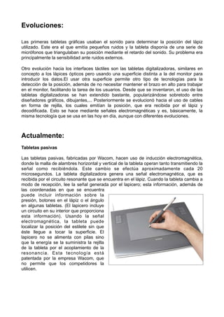 Evoluciones:
Las primeras tabletas gráficas usaban el sonido para determinar la posición del lápiz
utilizado. Este era el que emitía pequeños ruidos y la tableta disponía de una serie de
micrófonos que triangulaban su posición mediante el retardo del sonido. Su problema era
principalmente la sensibilidad ante ruidos externos.
Otro evolución hacia los interfaces táctiles son las tabletas digitalizadoras, similares en
concepto a los lápices ópticos pero usando una superficie distinta a la del monitor para
introducir los datos.El usar otra superficie permite otro tipo de tecnologías para la
detección de la posición, además de no necesitar mantener el brazo en alto para trabajar
en el monitor, facilitando la tarea de los usuarios. Desde que se inventaron, el uso de las
tabletas digitalizadoras se han extendido bastante, popularizándose sobretodo entre
diseñadores gráficos, dibujantes,... Posteriormente se evolucionó hacia el uso de cables
en forma de rejilla, los cuales emitían la posición, que era recibida por el lápiz y
decodificada. Esto se hace mediante señales electromagnéticas y es, básicamente, la
misma tecnología que se usa en las hoy en día, aunque con diferentes evoluciones.

Actualmente:
Tabletas pasivas
Las tabletas pasivas, fabricadas por Wacom, hacen uso de inducción electromagnética,
donde la malla de alambres horizontal y vertical de la tableta operan tanto transmitiendo la
señal como recibiéndola. Este cambio se efectúa aproximadamente cada 20
microsegundos. La tableta digitalizadora genera una señal electromagnética, que es
recibida por el circuito resonante que se encuentra en el lápiz. Cuando la tableta cambia a
modo de recepción, lee la señal generada por el lapicero; esta información, además de
las coordenadas en que se encuentra
puede incluir información sobre la
presión, botones en el lápiz o el ángulo
en algunas tabletas. (El lapicero incluye
un circuito en su interior que proporciona
esta información). Usando la señal
electromagnética, la tableta puede
localizar la posición del estilete sin que
éste llegue a tocar la superficie. El
lapicero no se alimenta con pilas sino
que la energía se la suministra la rejilla
de la tableta por el acoplamiento de la
resonancia. Esta tecnología está
patentada por la empresa Wacom, que
no permite que los competidores la
utilicen.

 