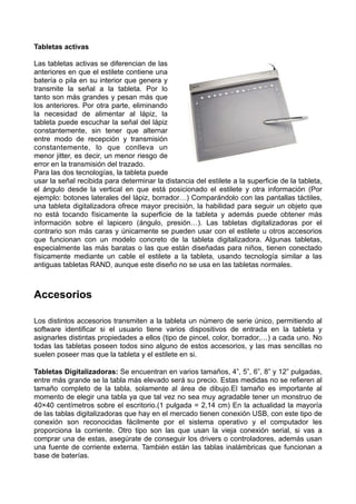 Tabletas activas
Las tabletas activas se diferencian de las
anteriores en que el estilete contiene una
batería o pila en su interior que genera y
transmite la señal a la tableta. Por lo
tanto son más grandes y pesan más que
los anteriores. Por otra parte, eliminando
la necesidad de alimentar al lápiz, la
tableta puede escuchar la señal del lápiz
constantemente, sin tener que alternar
entre modo de recepción y transmisión
constantemente, lo que conlleva un
menor jitter, es decir, un menor riesgo de
error en la transmisión del trazado.
Para las dos tecnologías, la tableta puede
usar la señal recibida para determinar la distancia del estilete a la superficie de la tableta,
el ángulo desde la vertical en que está posicionado el estilete y otra información (Por
ejemplo: botones laterales del lápiz, borrador…) Comparándolo con las pantallas táctiles,
una tableta digitalizadora ofrece mayor precisión, la habilidad para seguir un objeto que
no está tocando físicamente la superficie de la tableta y además puede obtener más
información sobre el lapicero (ángulo, presión…). Las tabletas digitalizadoras por el
contrario son más caras y únicamente se pueden usar con el estilete u otros accesorios
que funcionan con un modelo concreto de la tableta digitalizadora. Algunas tabletas,
especialmente las más baratas o las que están diseñadas para niños, tienen conectado
físicamente mediante un cable el estilete a la tableta, usando tecnología similar a las
antiguas tabletas RAND, aunque este diseño no se usa en las tabletas normales.

Accesorios
Los distintos accesorios transmiten a la tableta un número de serie único, permitiendo al
software identificar si el usuario tiene varios dispositivos de entrada en la tableta y
asignarles distintas propiedades a ellos (tipo de pincel, color, borrador,…) a cada uno. No
todas las tabletas poseen todos sino alguno de estos accesorios, y las mas sencillas no
suelen poseer mas que la tableta y el estilete en si.
Tabletas Digitalizadoras: Se encuentran en varios tamaños, 4”, 5”, 6”, 8” y 12” pulgadas,
entre más grande se la tabla más elevado será su precio. Estas medidas no se refieren al
tamaño completo de la tabla, solamente al área de dibujo.El tamaño es importante al
momento de elegir una tabla ya que tal vez no sea muy agradable tener un monstruo de
40×40 centímetros sobre el escritorio.(1 pulgada = 2,14 cm) En la actualidad la mayoría
de las tablas digitalizadoras que hay en el mercado tienen conexión USB, con este tipo de
conexión son reconocidas fácilmente por el sistema operativo y el computador les
proporciona la corriente. Otro tipo son las que usan la vieja conexión serial, si vas a
comprar una de estas, asegúrate de conseguir los drivers o controladores, además usan
una fuente de corriente externa. También están las tablas inalámbricas que funcionan a
base de baterías.

 