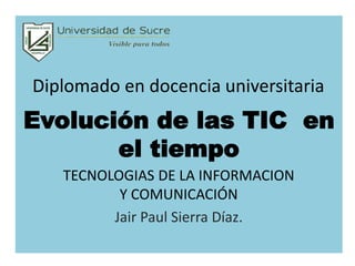 Evolución de las TIC en
el tiempo
TECNOLOGIAS DE LA INFORMACION
Y COMUNICACIÓN
Jair Paul Sierra Díaz.
Diplomado en docencia universitaria
 
