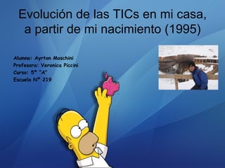 Evolución de las TICs en mi casa,
   a partir de mi nacimiento (1995)

Alumno: Ayrton Moschini
Profesora: Veronica Piccini
Curso: 5º “A”
Escuela Nº 219
 