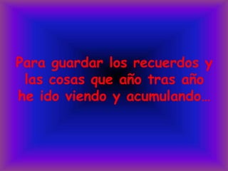 Para guardar los recuerdos y las cosas que año tras año he ido viendo y acumulando…