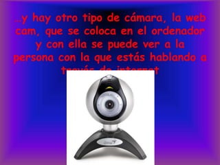 …y hay otro tipo de cámara, la web cam, que se coloca en el ordenador y con ella se puede ver a la persona con la que estás hablando a través de internet