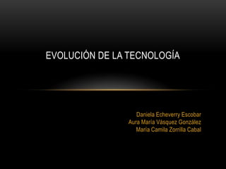 EVOLUCIÓN DE LA TECNOLOGÍA




                   Daniela Echeverry Escobar
                Aura María Vásquez González
                   María Camila Zorrilla Cabal
 
