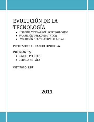 EVOLUCIÓN DE LA
TECNOLOGÍA
    HISTORIA Y DESARROLLO TECNOLOGICO
    EVOLUCIÓN DEL COMPUTADOR
    EVOLUCIÓN DEL TELEFONO CELULAR

PROFESOR: FERNANDO HINOJOSA
INTEGRANTES:
    GINGER PFEIFFER
    GERALDINE PÁEZ

INSTITUTO: ESIT




                      2011
 