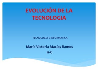 EVOLUCIÓN DE LA 
TECNOLOGIA 
TECNOLOGIA E INFORMATICA 
María Victoria Macías Ramos 
11-C 
 